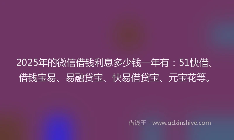 2025年的微信借钱利息多少钱一年有：51快借、借钱宝易、易融贷宝、快易借贷宝、元宝花等。