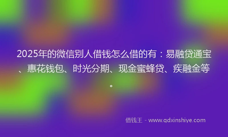 2025年的微信别人借钱怎么借的有：易融贷通宝、惠花钱包、时光分期、现金蜜蜂贷、疾融金等。