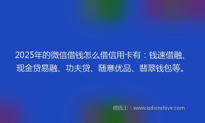 2025年的微信借钱怎么借信用卡有：钱速借融、现金贷易融、功夫贷、随意优品、翡翠钱包等。