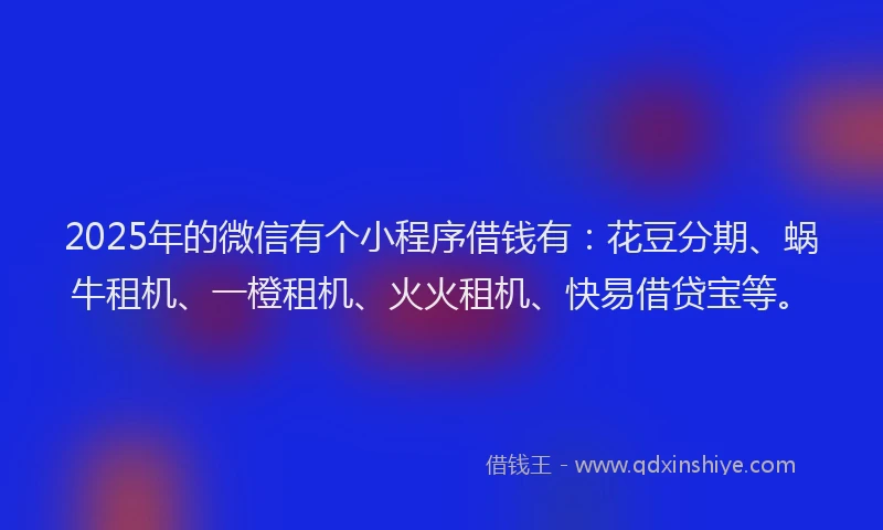 2025年的微信有个小程序借钱有：花豆分期、蜗牛租机、一橙租机、火火租机、快易借贷宝等。