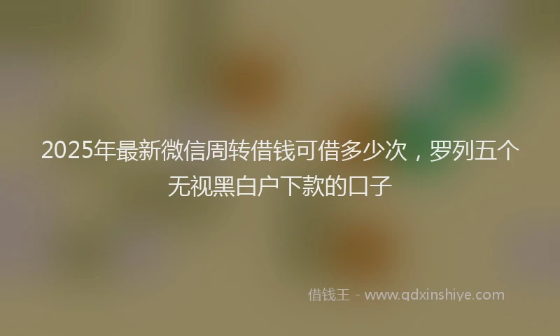 2025年最新微信周转借钱可借多少次，罗列五个无视黑白户下款的口子