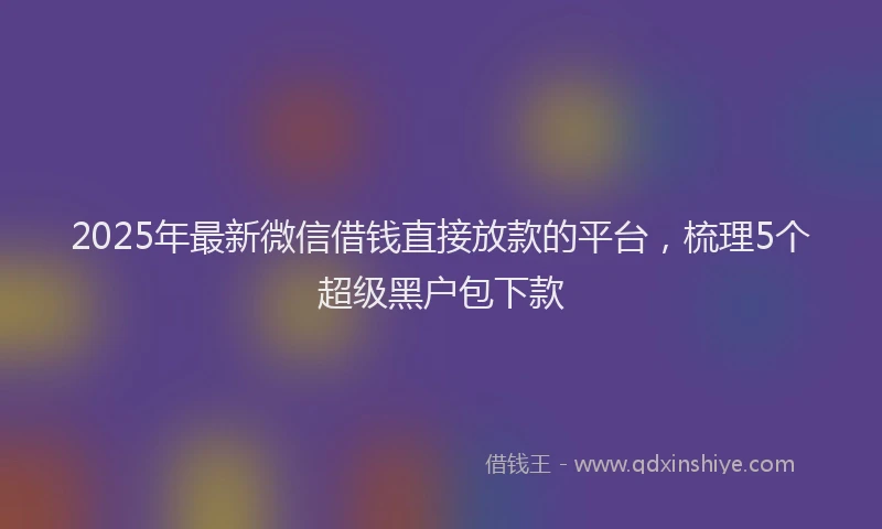 2025年最新微信借钱直接放款的平台，梳理5个超级黑户包下款