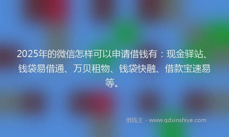 2025年的微信怎样可以申请借钱有：现金驿站、钱袋易借通、万贝租物、钱袋快融、借款宝速易等。