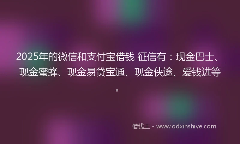 2025年的微信和支付宝借钱 征信有：现金巴士、现金蜜蜂、现金易贷宝通、现金侠途、爱钱进等。