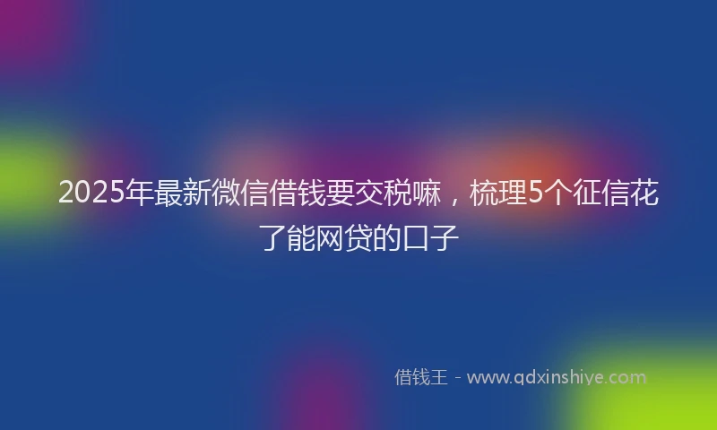 2025年最新微信借钱要交税嘛，梳理5个征信花了能网贷的口子