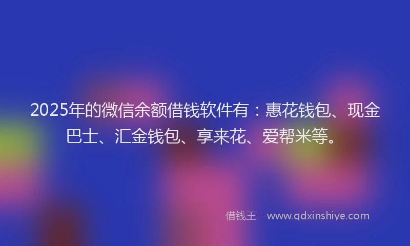 2025年的微信余额借钱软件有：惠花钱包、现金巴士、汇金钱包、享来花、爱帮米等。