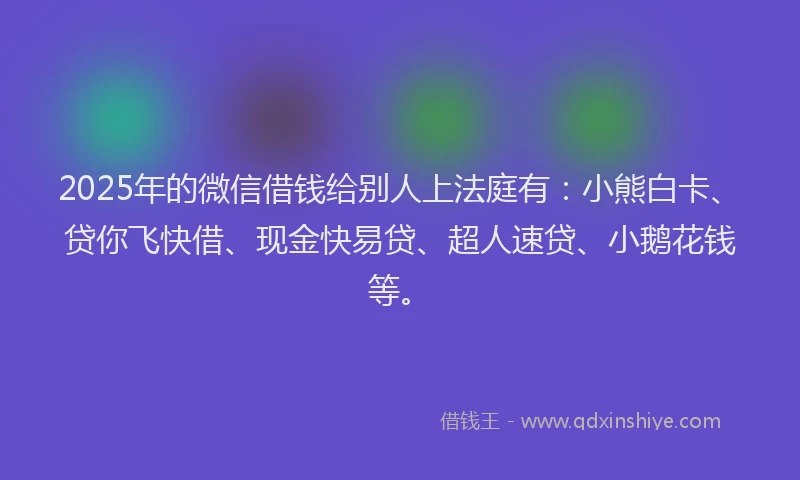 2025年的微信借钱给别人上法庭有：小熊白卡、贷你飞快借、现金快易贷、超人速贷、小鹅花钱等。