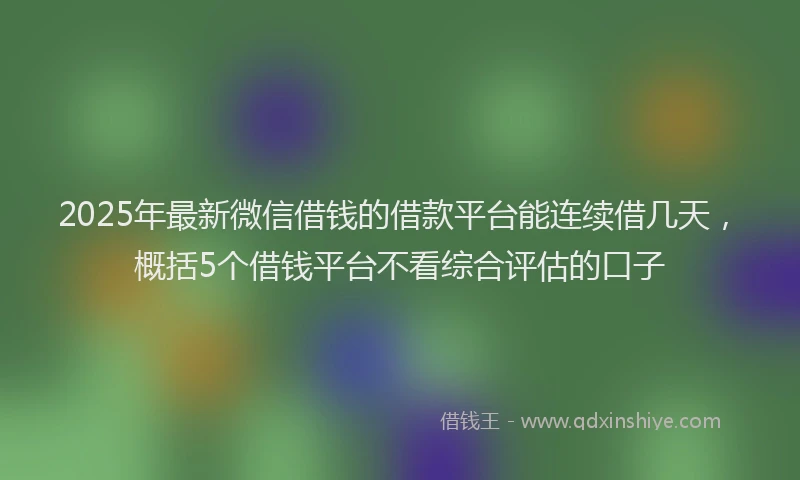 2025年最新微信借钱的借款平台能连续借几天，概括5个借钱平台不看综合评估的口子