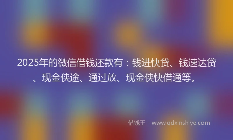 2025年的微信借钱还款有：钱进快贷、钱速达贷、现金侠途、通过放、现金侠快借通等。