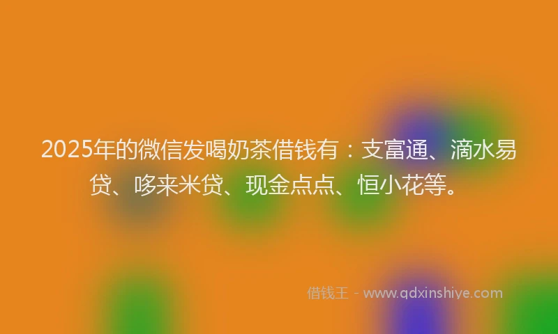 2025年的微信发喝奶茶借钱有：支富通、滴水易贷、哆来米贷、现金点点、恒小花等。