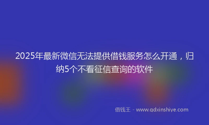 2025年最新微信无法提供借钱服务怎么开通，归纳5个不看征信查询的软件