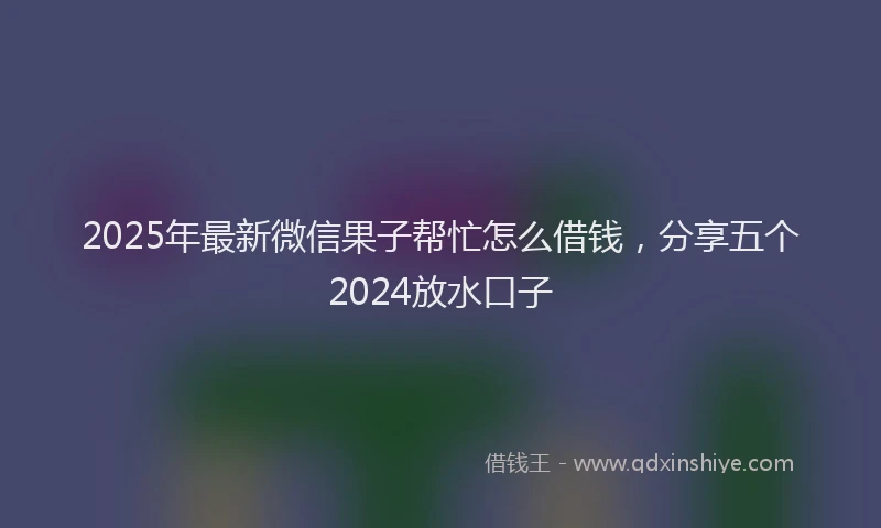 2025年最新微信果子帮忙怎么借钱，分享五个2024放水口子