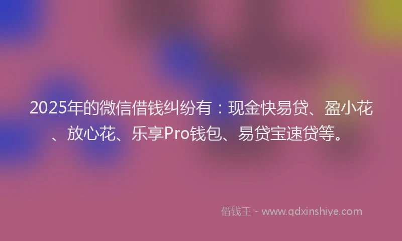 2025年的微信借钱纠纷有：现金快易贷、盈小花、放心花、乐享Pro钱包、易贷宝速贷等。