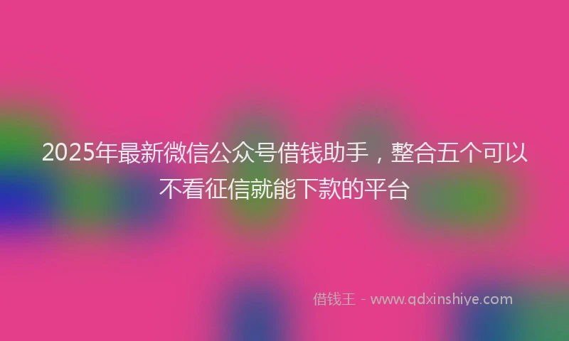 2025年最新微信公众号借钱助手，整合五个可以不看征信就能下款的平台