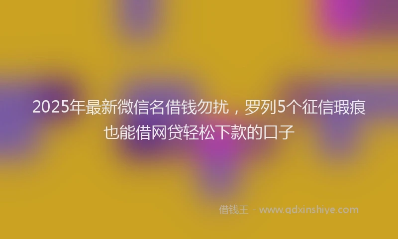 2025年最新微信名借钱勿扰，罗列5个征信瑕疵也能借网贷轻松下款的口子