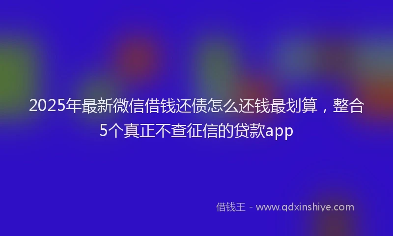 2025年最新微信借钱还债怎么还钱最划算，整合5个真正不查征信的贷款app