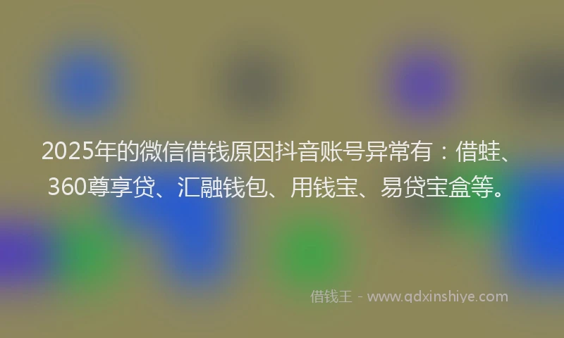 2025年的微信借钱原因抖音账号异常有：借蛙、360尊享贷、汇融钱包、用钱宝、易贷宝盒等。