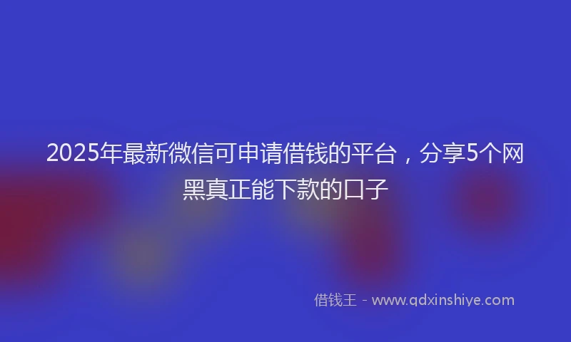 2025年最新微信可申请借钱的平台，分享5个网黑真正能下款的口子
