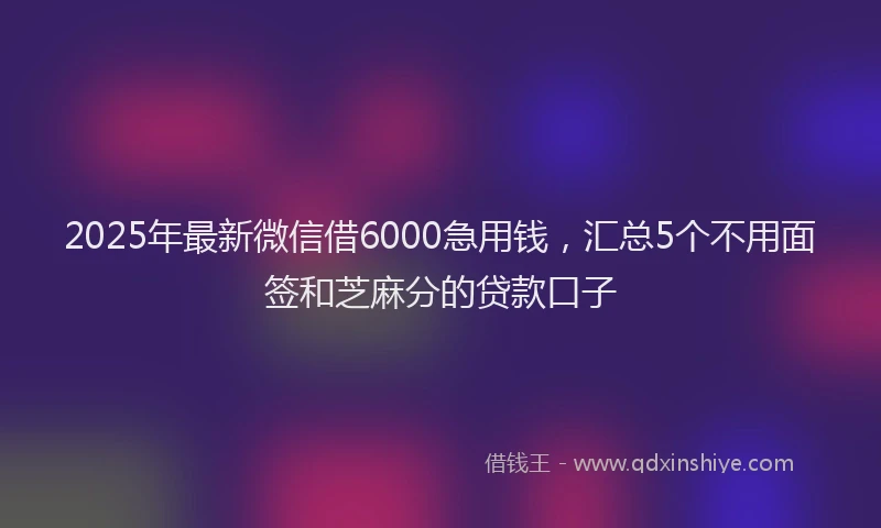 2025年最新微信借6000急用钱，汇总5个不用面签和芝麻分的贷款口子