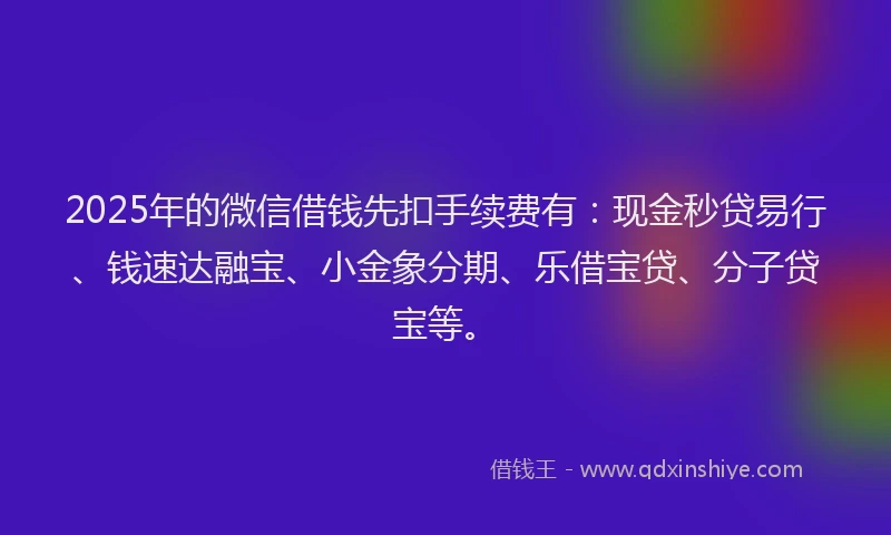 2025年的微信借钱先扣手续费有：现金秒贷易行、钱速达融宝、小金象分期、乐借宝贷、分子贷宝等。