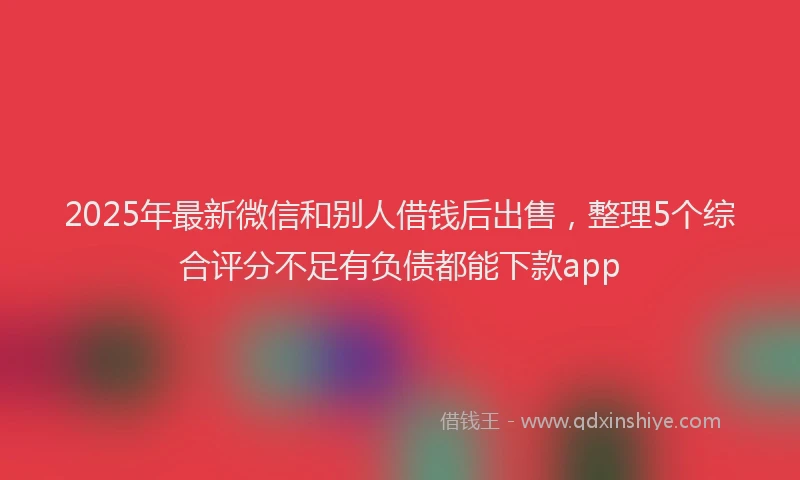 2025年最新微信和别人借钱后出售，整理5个综合评分不足有负债都能下款app