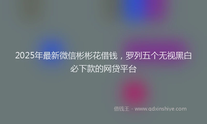 2025年最新微信彬彬花借钱，罗列五个无视黑白必下款的网贷平台