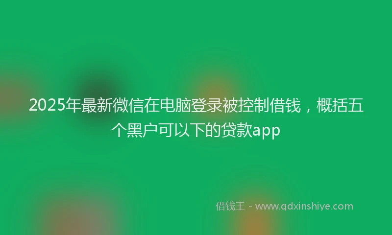 2025年最新微信在电脑登录被控制借钱，概括五个黑户可以下的贷款app