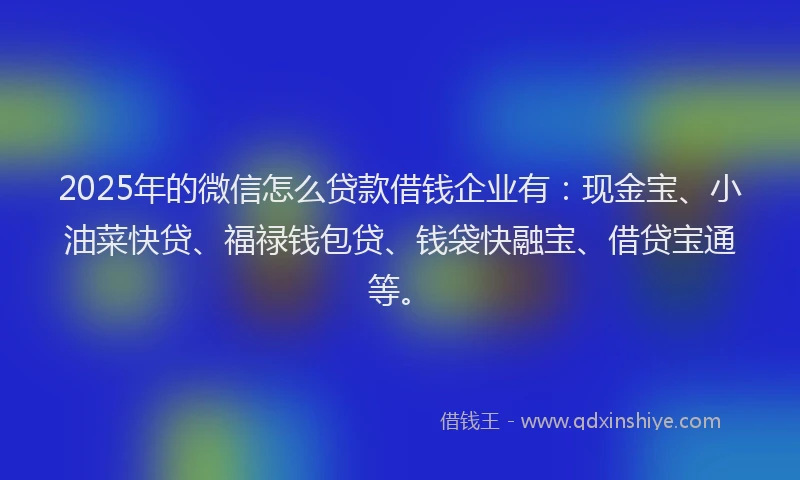 2025年的微信怎么贷款借钱企业有：现金宝、小油菜快贷、福禄钱包贷、钱袋快融宝、借贷宝通等。