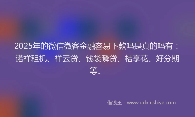2025年的微信微客金融容易下款吗是真的吗有：诺祥租机、祥云贷、钱袋瞬贷、桔享花、好分期等。