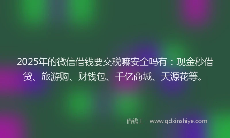 2025年的微信借钱要交税嘛安全吗有：现金秒借贷、旅游购、财钱包、千亿商城、天源花等。
