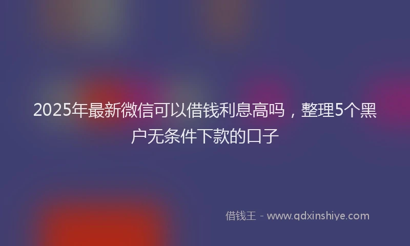 2025年最新微信可以借钱利息高吗，整理5个黑户无条件下款的口子