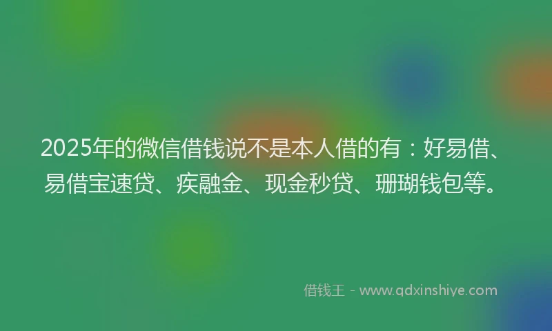 2025年的微信借钱说不是本人借的有：好易借、易借宝速贷、疾融金、现金秒贷、珊瑚钱包等。