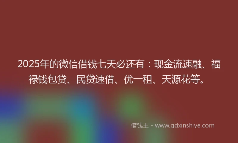 2025年的微信借钱七天必还有：现金流速融、福禄钱包贷、民贷速借、优一租、天源花等。