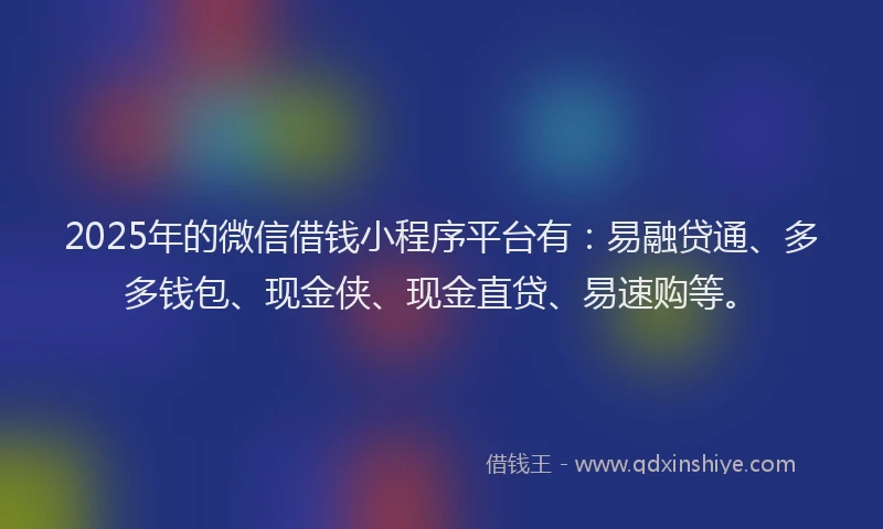 2025年的微信借钱小程序平台有：易融贷通、多多钱包、现金侠、现金直贷、易速购等。