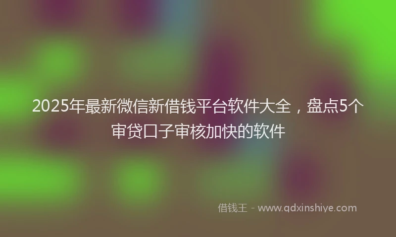 2025年最新微信新借钱平台软件大全，盘点5个审贷口子审核加快的软件