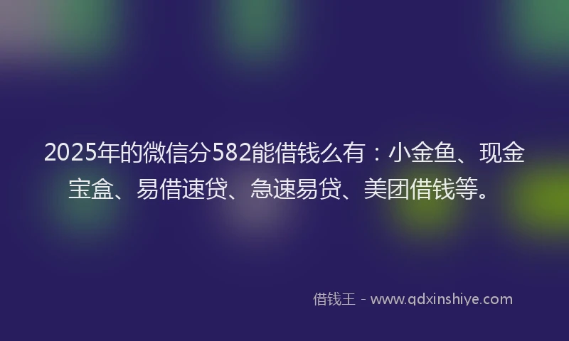 2025年的微信分582能借钱么有：小金鱼、现金宝盒、易借速贷、急速易贷、美团借钱等。