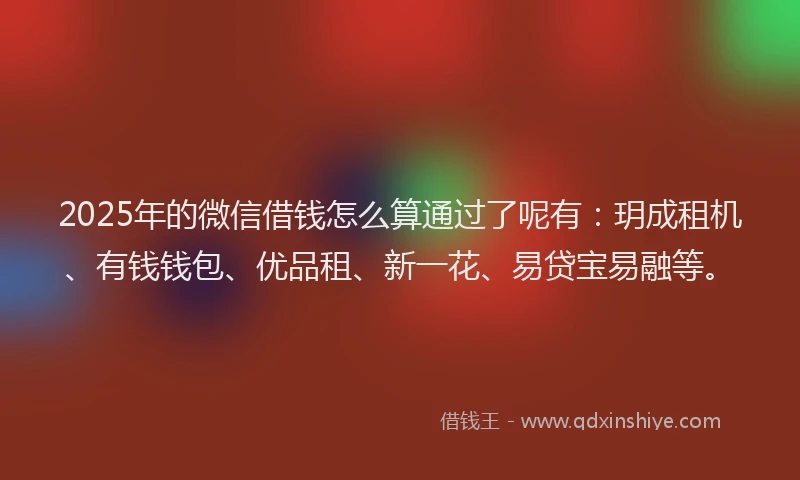 2025年的微信借钱怎么算通过了呢有：玥成租机、有钱钱包、优品租、新一花、易贷宝易融等。