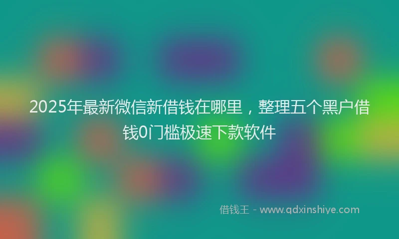 2025年最新微信新借钱在哪里，整理五个黑户借钱0门槛极速下款软件