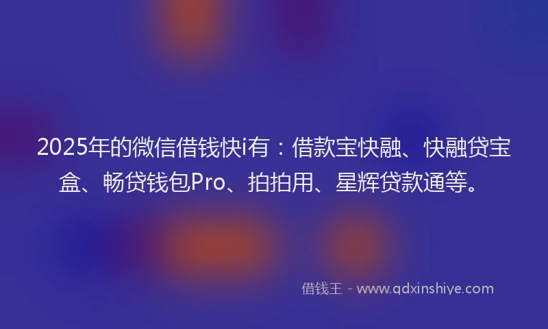 2025年的微信借钱快i有：借款宝快融、快融贷宝盒、畅贷钱包Pro、拍拍用、星辉贷款通等。
