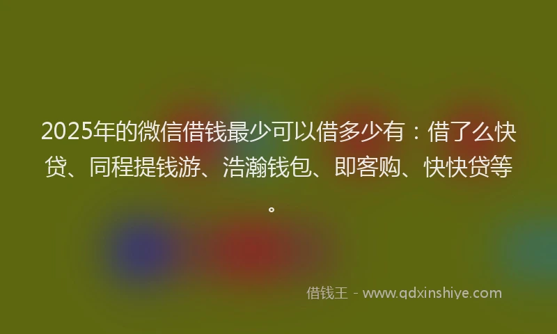 2025年的微信借钱最少可以借多少有：借了么快贷、同程提钱游、浩瀚钱包、即客购、快快贷等。
