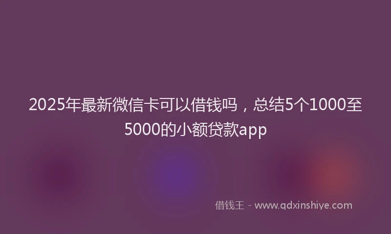 2025年最新微信卡可以借钱吗，总结5个1000至5000的小额贷款app