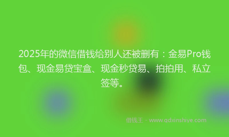2025年的微信借钱给别人还被删有：金易Pro钱包、现金易贷宝盒、现金秒贷易、拍拍用、私立签等。