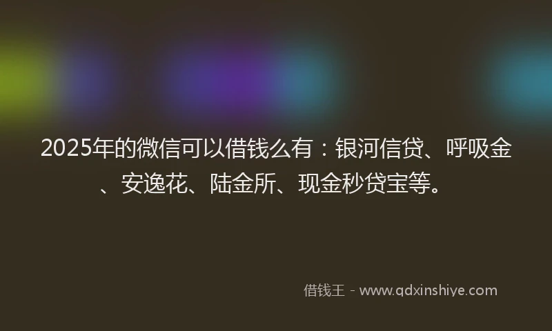 2025年的微信可以借钱么有：银河信贷、呼吸金、安逸花、陆金所、现金秒贷宝等。
