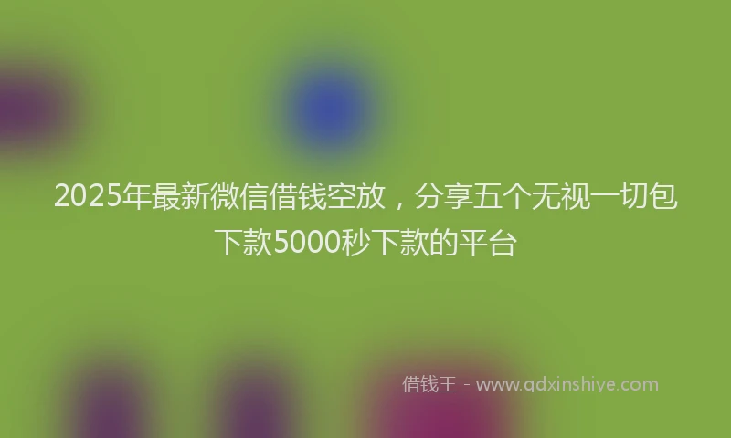 2025年最新微信借钱空放，分享五个无视一切包下款5000秒下款的平台