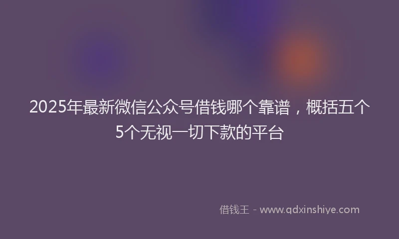 2025年最新微信公众号借钱哪个靠谱，概括五个5个无视一切下款的平台