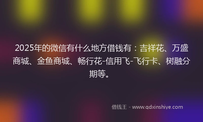2025年的微信有什么地方借钱有：吉祥花、万盛商城、金鱼商城、畅行花-信用飞-飞行卡、树融分期等。