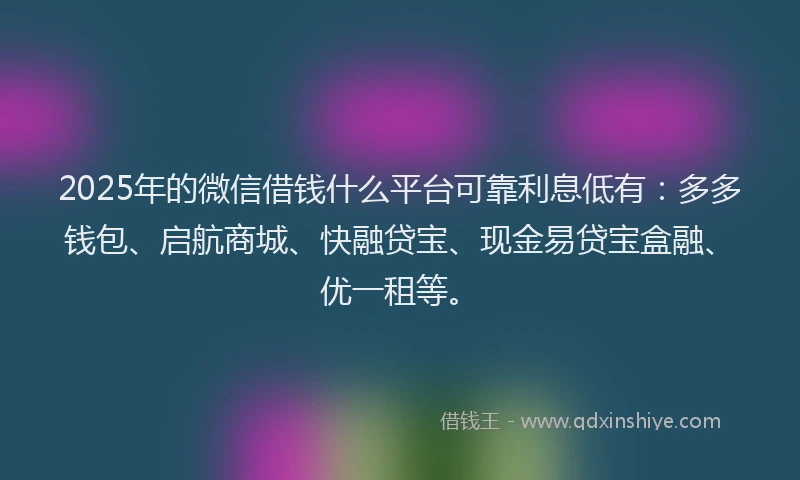 2025年的微信借钱什么平台可靠利息低有：多多钱包、启航商城、快融贷宝、现金易贷宝盒融、优一租等。