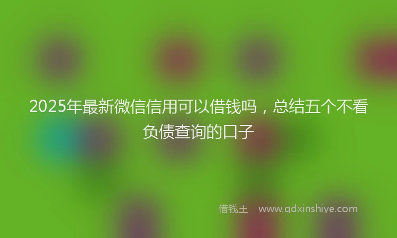 2025年最新微信信用可以借钱吗，总结五个不看负债查询的口子