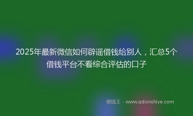 2025年最新微信如何辟谣借钱给别人，汇总5个借钱平台不看综合评估的口子