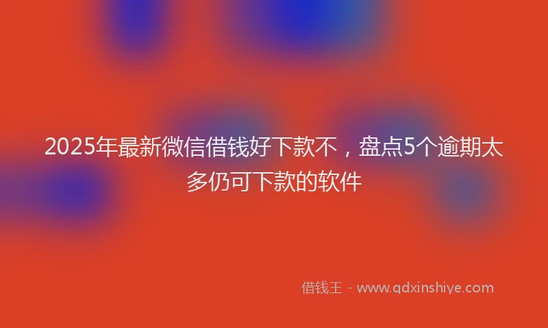 2025年最新微信借钱好下款不，盘点5个逾期太多仍可下款的软件